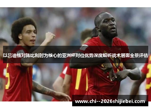 以吕迪格对阵比利时为核心的亚洲杯对位优势深度解析战术层面全景评估