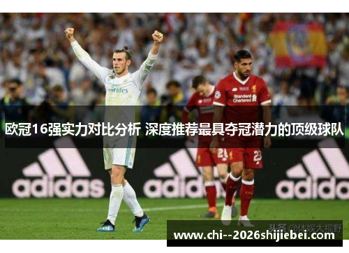 欧冠16强实力对比分析 深度推荐最具夺冠潜力的顶级球队