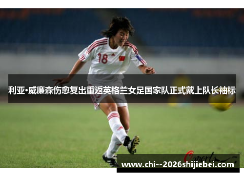 利亚·威廉森伤愈复出重返英格兰女足国家队正式戴上队长袖标