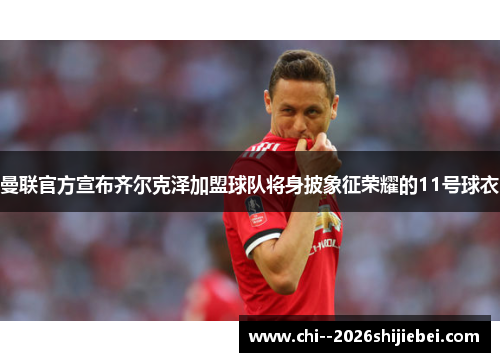 曼联官方宣布齐尔克泽加盟球队将身披象征荣耀的11号球衣