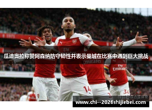 瓜迪奥拉称赞阿森纳防守韧性并表示曼城在比赛中遇到巨大挑战